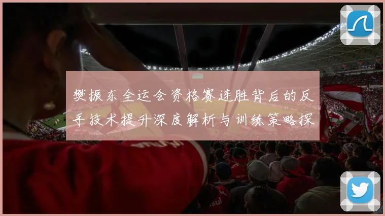 樊振东全运会资格赛连胜背后的反手技术提升深度解析与训练策略探讨