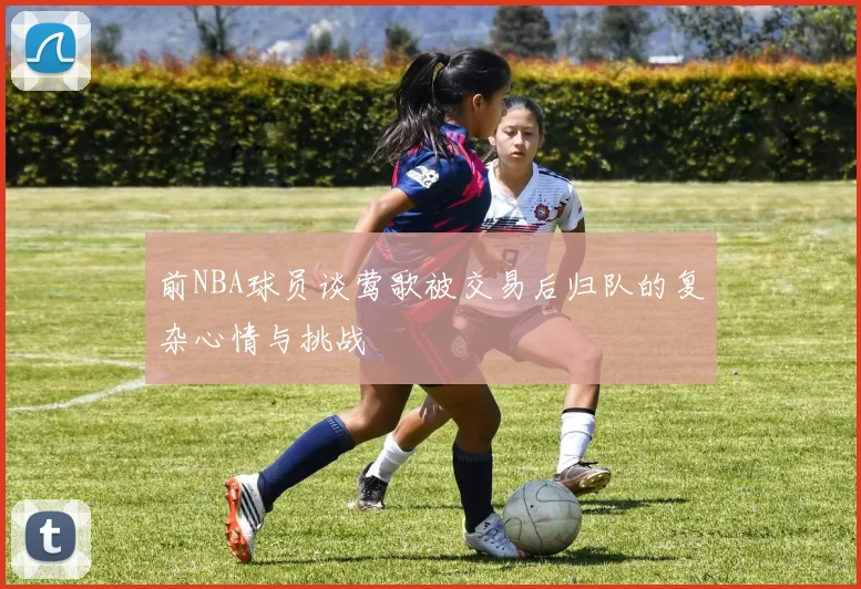 前NBA球员谈莺歌被交易后归队的复杂心情与挑战