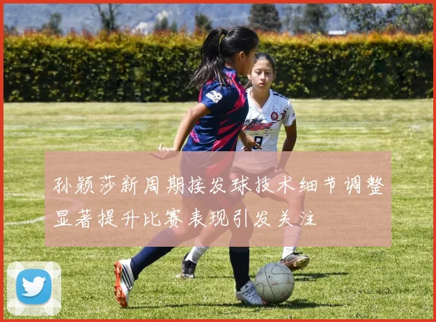 孙颖莎新周期接发球技术细节调整显著提升比赛表现引发关注
