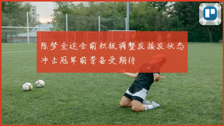 陈梦全运会前积极调整发接发状态冲击冠军前景备受期待