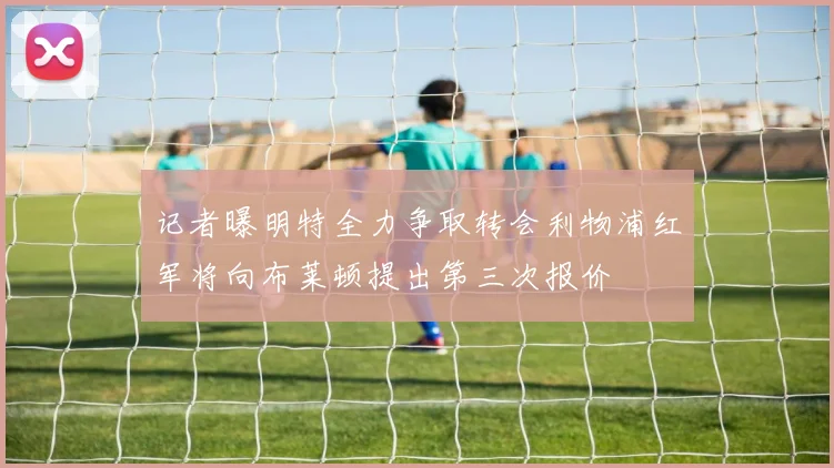 记者曝明特全力争取转会利物浦红军将向布莱顿提出第三次报价