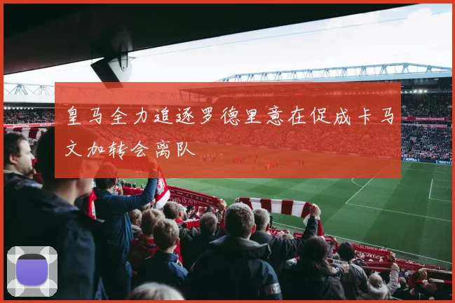 皇马全力追逐罗德里意在促成卡马文加转会离队