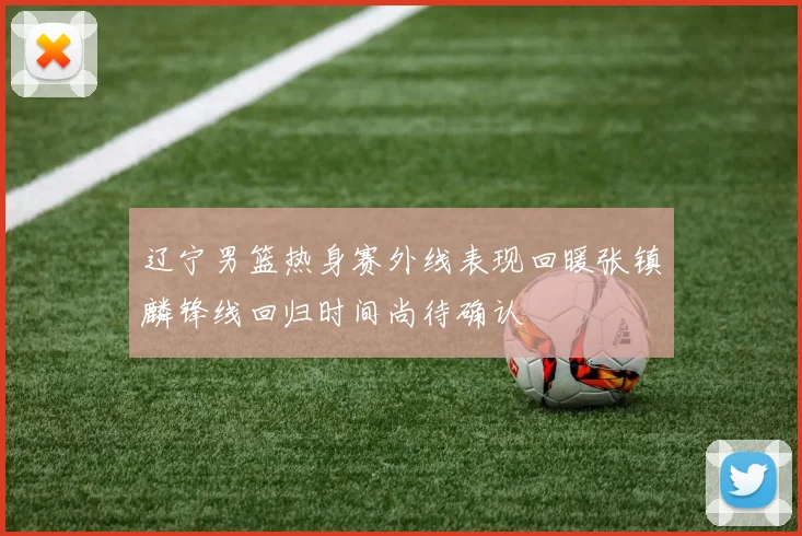 辽宁男篮热身赛外线表现回暖张镇麟锋线回归时间尚待确认