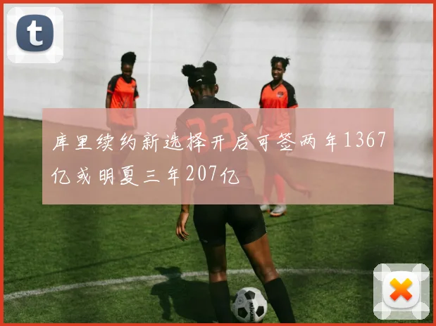 库里续约新选择开启可签两年1367亿或明夏三年207亿