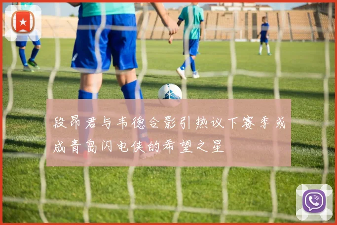 段昂君与韦德合影引热议下赛季或成青岛闪电侠的希望之星