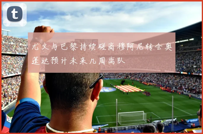 尤文与巴黎持续磋商穆阿尼转会奥蓬达预计未来几周离队